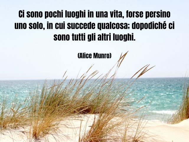 Ci sono pochi luoghi in una vita, forse persino uno solo, in cui succede qualcosa; dopodiché ci sono tutti gli altri luoghi. (Alice Munro)
