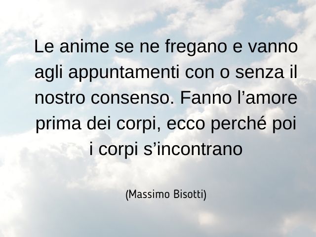 Le anime se ne fregano e vanno agli appuntamenti con o senza il nostro consenso. Fanno l’amore prima dei corpi, ecco perché poi i corpi s’incontrano(Massimo Bisotti)