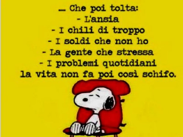 Che poi tolta l’ansia, i chili di troppo, i soldi che non ho, la gente che stressa, i problemi quotidiani, la vita non fa poi così schifo.