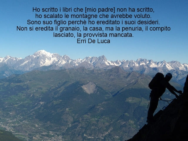 Ho scritto i libri he mio padre non ha scritto. Ho scalato le montagne he avrebbe voluto. Sono suo figlio perché ho ereditato i suoi desideri. Non si eredita il granaio, la casa, ma la penuria, il compito lasciato, la provvista mancata. (Erri De Luca)