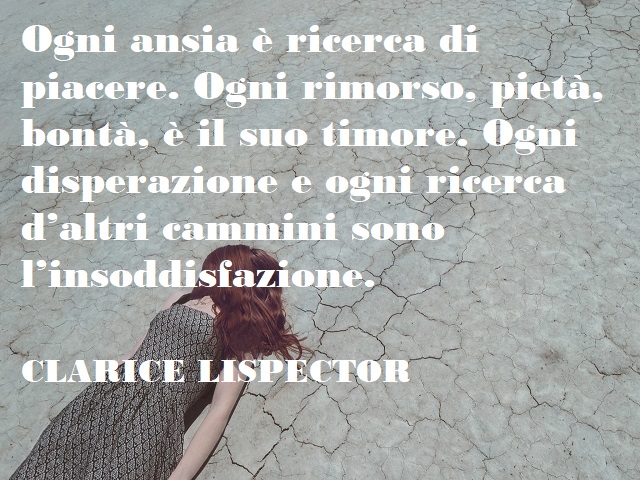 Ogni ansia è ricerca di piacere. Ogni rimorso, pietà, bontà, è il suo timore. Ogni disperazione e ogni ricerca d'altri cammini sono l'insoddisfazione. (Clarice Lispector)