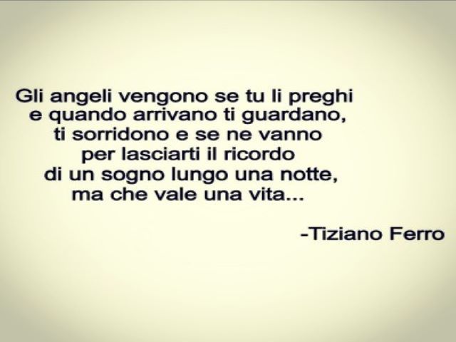 Gli angeli vengono se tu li preghi e quando arrivano ti guardano, ti sorridono e se ne vanno per lasciarti il ricordo di un sogno lungo una notte, ma che vale una vita.(Tiziano Ferro)