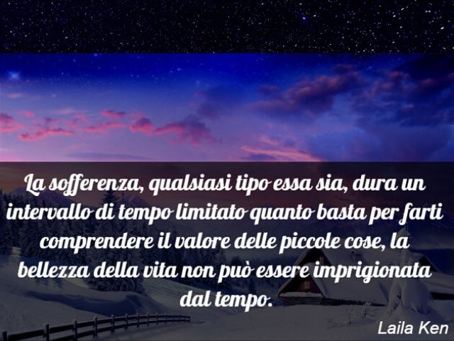 La sofferenza, qualsiasi tipo essa sia, dura un intervallo di tempo limitato quanto basta per farti comprendere il valore delle piccole cose, la bellezza della vita non può essere imprigionata dal tempo.(Laila Ken)