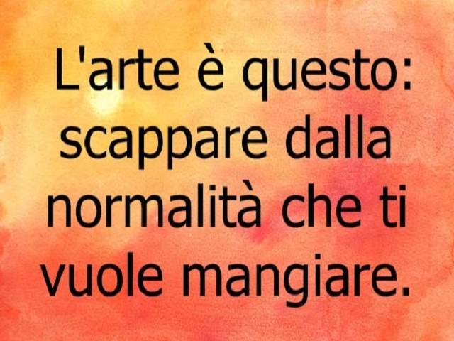L'arte è questo: scappare dalla normalità che ti vuole mangiare.
