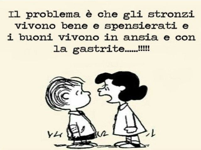 Il problema è che gli st..... vivono bene e spensierati e i buoni vivono in ansia e con la gastrite...!!!