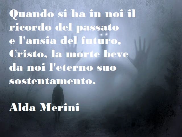 Quando si ha in noi il ricordo del passato e l'ansia del futuro, Cristo, la morte beve da noi l'eterno suo sostentamento. (Alda Merini)