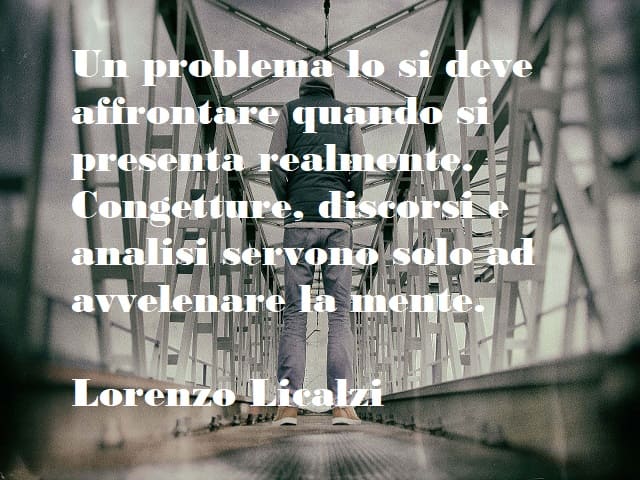Un problema lo si deve affrontare quando si presenta realmente. Congetture, discorsi e analisi servono solo ad avvelenare la mente. (Lorenzo Licalzi)