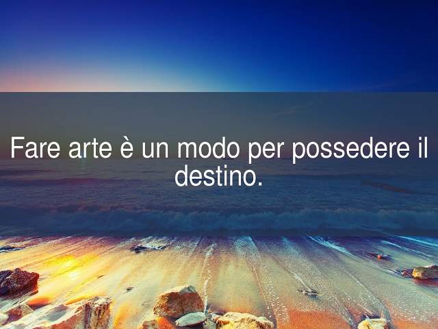 Fare arte è un modo per possedere il destino.