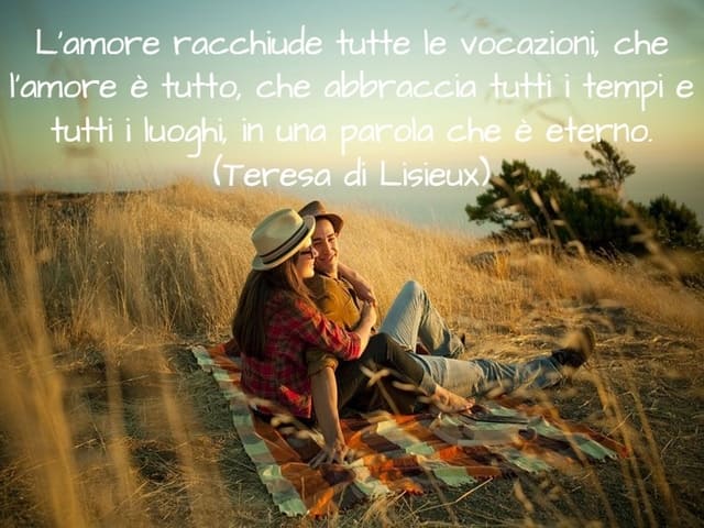 L’amore racchiude tutte le vocazioni, che l’amore è tutto, che abbraccia tutti i tempi e tutti i luoghi, in una parola che è eterno. (Teresa di Lisieux)