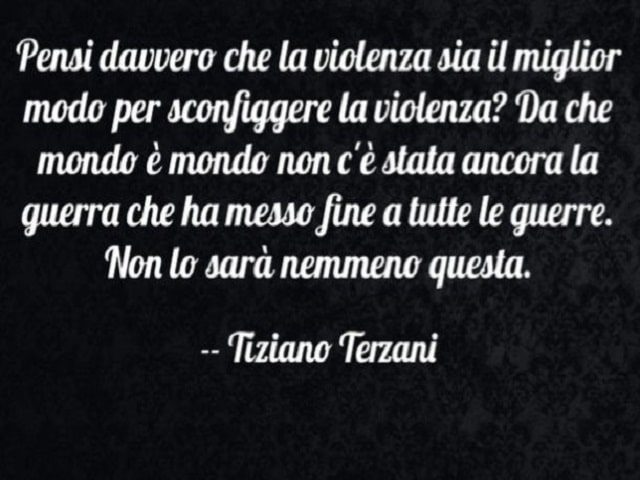 Pensi davvero che la violenza sia il miglior modo per sconfiggere la violenza? Da che mondo è mondo non c'è stata ancora la guerra che ha messo fine a tutte le guerre. Non lo sarà nemmeno questa.(Tiziano Terzani)