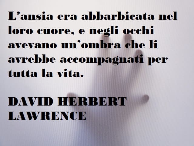 L'ansia era abbarbicata nel loro cuore, e negli occhi avevano un'ombra che li avrebbe accompagnati per tutta la vita. (David Herbert Lawrence)