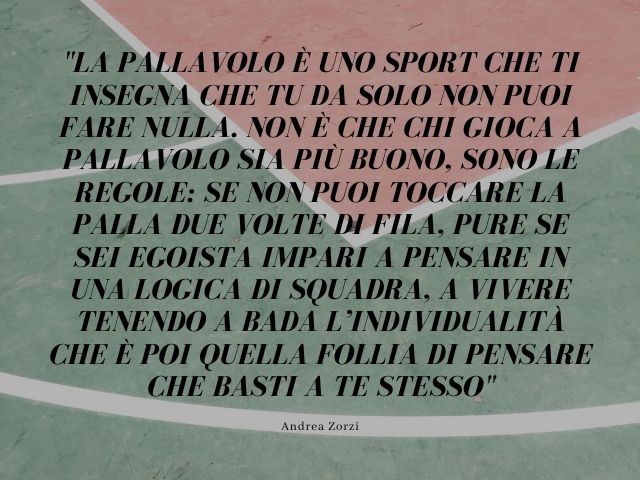 La pallavolo è uno sport che ti insegna che tu da solo non puoi fare nulla. Non è che chi gioca a pallavolo sia più buono, sono le regole: se non puoi toccare la palla due volte di fila, pure se sei egoista impari a pensare in una logica di squadra, a viv