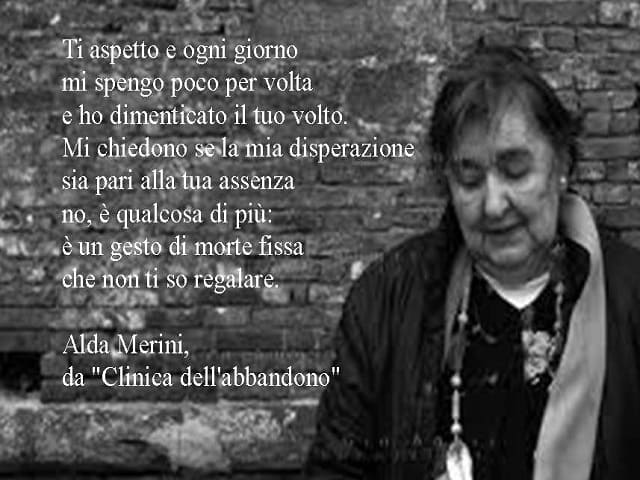 Ti aspetto e ogni giorno mi spengo poco per volta e ho dimenticato il tuo volto. Mi chiedono se la mia disperazione sia pari alla tua assenza. No, è qualcosa di più: è un gesto di morte fissa che non ti so regalare. (Alda Merini - Clinica dell'Abbandono)