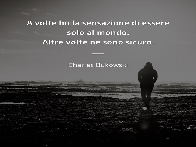 A volte ho la sensazione di essere solo al mondo. Altre volte ne sono sicuro. (Charles Bukowski)