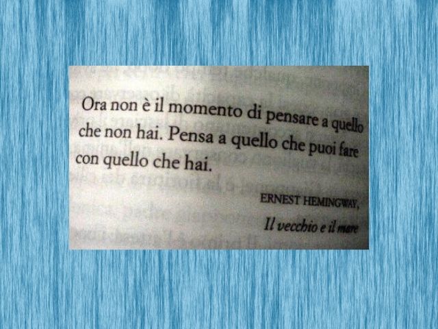 Ora non è il momento di pensare a quello che non hai. Pensa a quello che puoi fare con quello che hai.(Ernest Hemingway - Il vecchio e il mare)