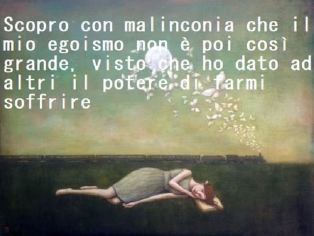 Scopro con malinconia che il mio egoismo non è poi così grande, visto che ho dato ad altri il potere di farmi soffrire.