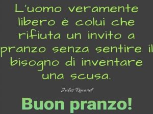 Buon pranzo!L'uomo veramente libero è colui che rifiuta un invito a pranzo senza sentire il bisogno di inventare una scusa.(Jules Renard)