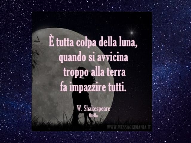 E' tutta colpa della luna, quando si avvicina troppo alla terra fa impazzire tutti.(William Shakespeare - Otello)