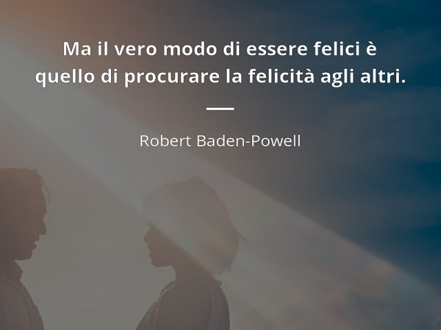 Ma il vero modo di essere felici è quello di procurare la felicità agli altri. (Robert Baden-Powell)