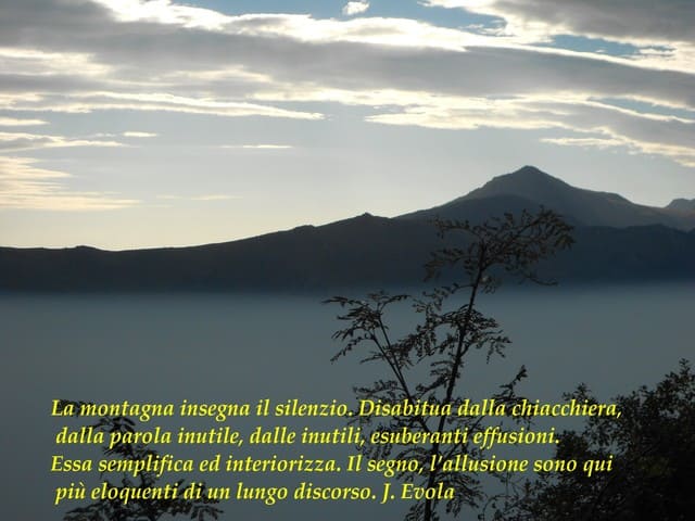 La montagna insegna il silenzio. Disabitua dalla chiacchiera, dalla parola inutile, dalle inutili, esuberanti effusioni. Essa semplifica ed interiorizza. Il segno, l'allusione sono qui più eloquenti di un lungo discorso. (J.Evola)