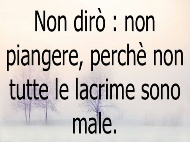 Non dirò: non piangere, perché non tutte le lacrime sono male.