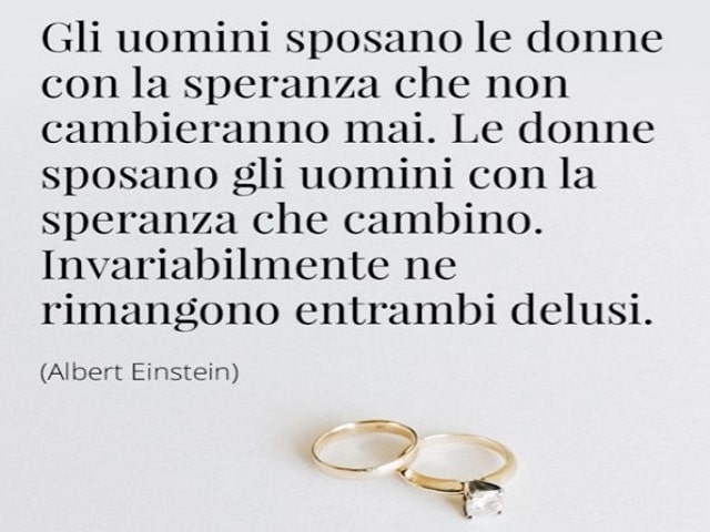 Gli uomini sposano le donne con la speranza che non cambieranno mai. Le donne sposano gli uomini con la speranza che cambino. Invariabilmente ne rimangono entrambi delusi.(Albert Einstein)