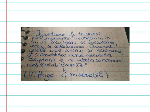 Incontrarsi su trovarsi. Nel momento misterioso in cui le loro mani si toccarono, esse si saldarono. Quando quelle due anime si scorsero, si riconobbero come necessità reciproca e si abbracciarono indissolubilmente.(Victor Hugo - I miserabili)