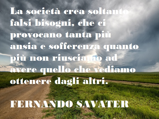 La società crea soltanto falsi bisogni, che ci provocano tanta più ansia e sofferenza quanto più non riusciamo ad avere quello che vediamo ottenere dagli altri. (Fernando Savater)