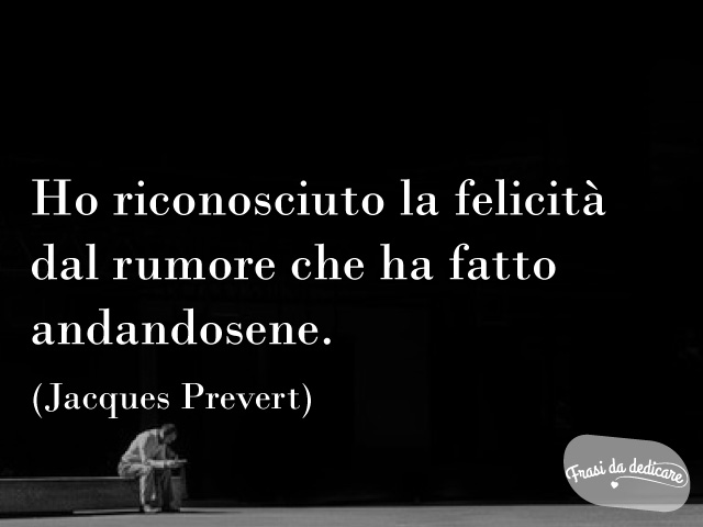 Ho riconosciuto la felicità dal rumore che ha fatto andandosene. (Jacques Prevert)