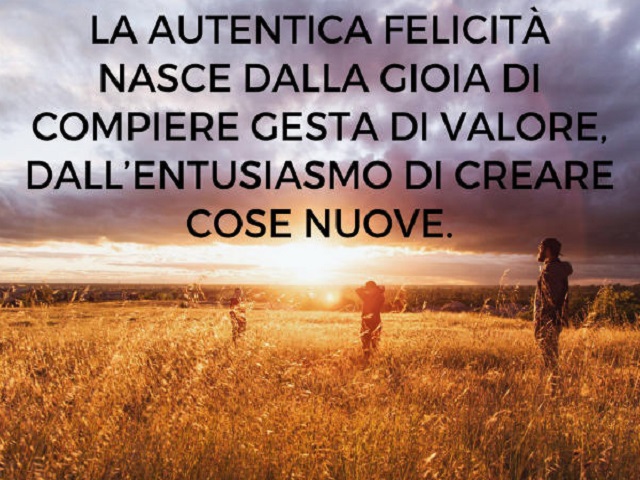 La autentica felicità nasce dalla gioia di compiere gesta di valore, dall'entusiasmo di creare cose nuove.