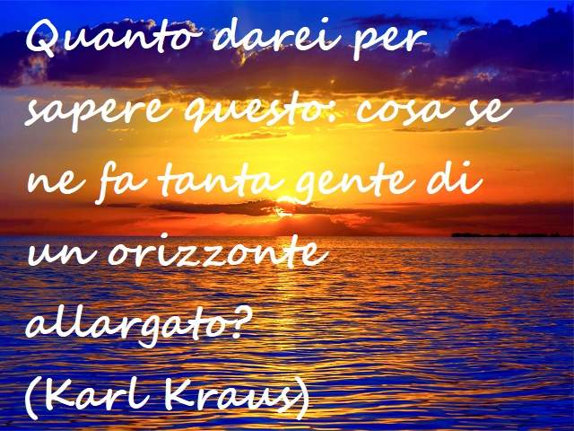 Quanto darei per sapere questo: cosa se ne fa tanta gente di un orizzonte allargato?(Karl Kraus)