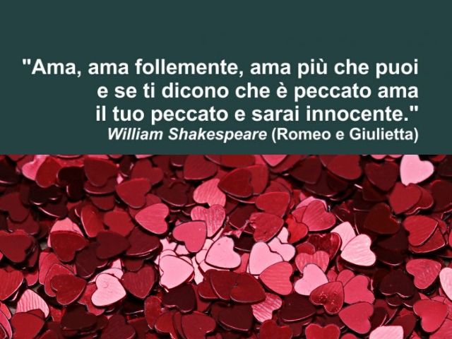 Ama, ama follemente, ama più che puoi e se ti dicono che è peccato ama il tuo peccato e sarai innocente.(William Shakespeare - Romeo e Giulietta)
