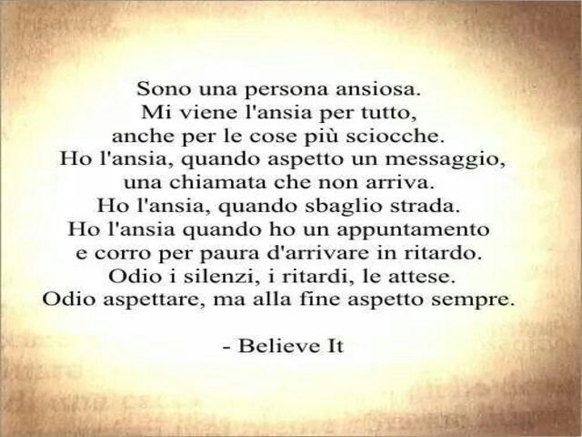 Sono una persona ansiosa. Mi viene l'ansia per tutto, anche per le cose più sciocche. Ho l'ansia quando aspetto un messaggio, una chiamata che non arriva. Ho l'ansia quando sbaglio strada. Ho l'ansia quando ho un appuntamento e corro per paura d'arrivare 