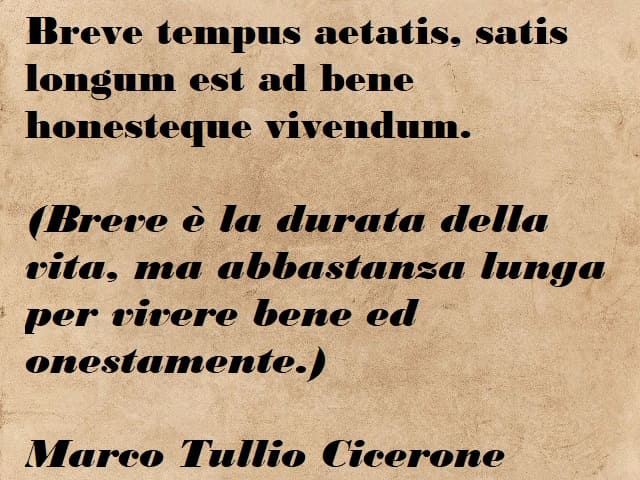 Breve tempus aetatis, satis longum est ad bene honesteque vivendum. (Breve è la durata della vita, ma abbastanza lunga per vivere bene e onestamente.) (Marco Tullio Cicerone)
