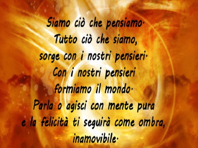 Siamo ciò che pensiamo. Tutto ciò che siamo, sorge con i nostri pensieri. Con i nostri pensieri formiamo il mondo. Parla o agisci con mente pura e la felicità ti seguirà come ombra, inamovibile.