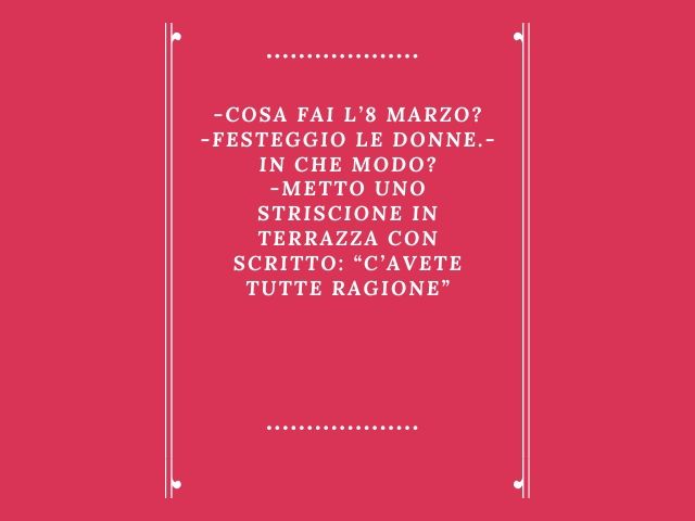 -Cosa fai l’8 marzo?-Festeggio le donne.-In che modo?-Metto uno striscione in terrazza con scritto: “C’AVETE TUTTE RAGIONE”