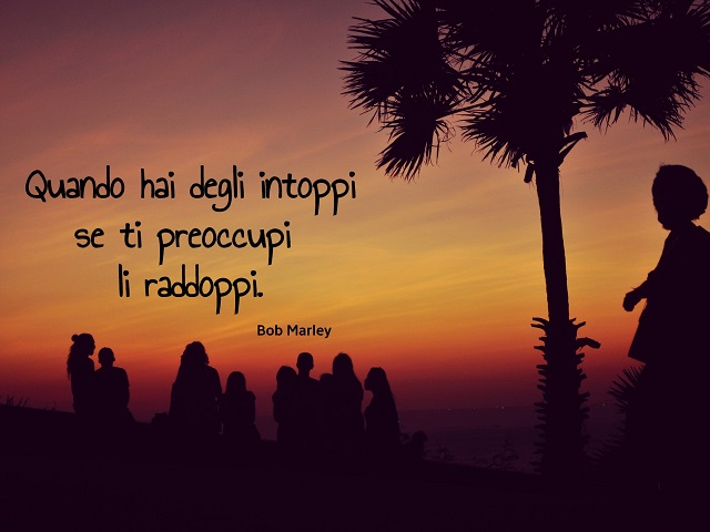 Quando hai degli intoppi se ti preoccupi li raddoppi. (Bob Marley)