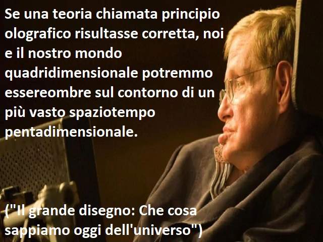 Se una teoria chiamata principio olografico risultasse corretta, noi e il nostro mondo quadridimensionale potremmo essereombre sul contorno di un più vasto spaziotempo pentadimensionale.("Il grande disegno: Che cosa sappiamo oggi dell'universo")