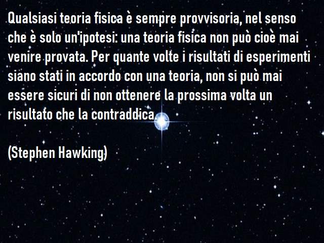 Qualsiasi teoria fisica è sempre provvisoria, nel senso che è solo un'ipotesi: una teoria fisica non può cioè mai venire provata. Per quante volte i risultati di esperimenti siano stati in accordo con una teoria, non si può mai essere sicuri di non ottene