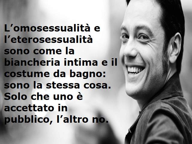 L'omosessualità e l'eterosessualità sono come la biancheria intima e il costume da bagno: sono la stessa cosa. Solo che uno è accettato in pubblico, l'altro no.(Tiziano Ferro)