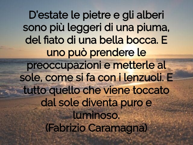 D’estate le pietre e gli alberi sono più leggeri di una piuma, del fiato di una bella bocca. E uno può prendere le preoccupazioni e metterle al sole, come si fa con i lenzuoli. E tutto quello che viene toccato dal sole diventa puro e luminoso.(Fabrizio Ca