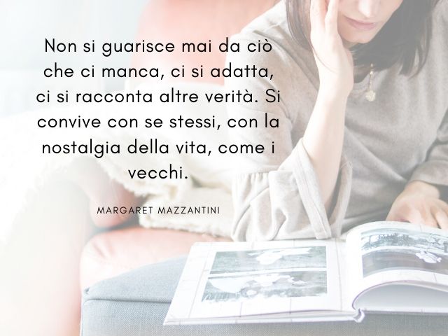 Non si guarisce mai da ciò che ci manca, ci si adatta, ci si racconta altre verità. Si convive con se stessi, con la nostalgia della vita, come i vecchi. (Margaret Mazzantini)