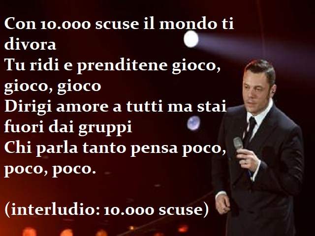 Con 10000 scuse il mondo ti divoraTu ridi e prenditene gioco, gioco, giocoDirigi amore a tutti ma stai fuori dai gruppiChi parla tanto pensa poco, poco, poco.(Interludio: 10.000 scuse)