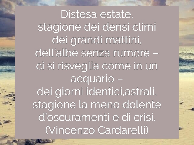 Distesa estate,stagione dei densi climidei grandi mattini,dell’albe senza rumore– ci si risveglia come in un acquario –dei giorni identici, astrali,stagione la meno dolented’oscuramenti e di crisi.(Vincenzo Cardarelli)
