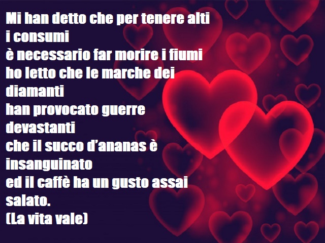 Mi han detto che per tenere alti i consumiè necessario far morire i fiumiho letto che le marche dei diamantihan provocato guerre devastantiche il succo d’ananas è insanguinatoed il caffè ha un gusto assai salato.(La vita vale)