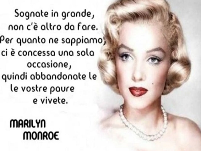 Sognate in grande, non c'è altro da fare. Per quanto ne sappiamo, ci è concessa una sola occasione, quindi abbandonate le vostre paure e vivete.(Marilyn Monroe)