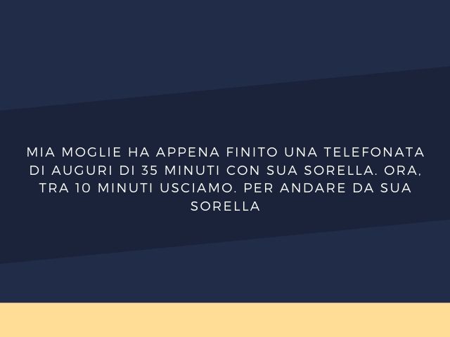 Mia moglie ha appena finito una telefonata di auguri di 35 minuti con sua sorella. Ora, tra 10 minuti usciamo. Per andare da sua sorella.