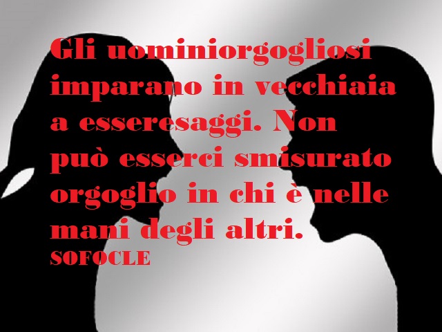 Gli uomini orgogliosi imparano in vecchiaia a essere saggi. Non può esserci smisurato orgoglio in chi è nelle mani degli altri. Sofocle