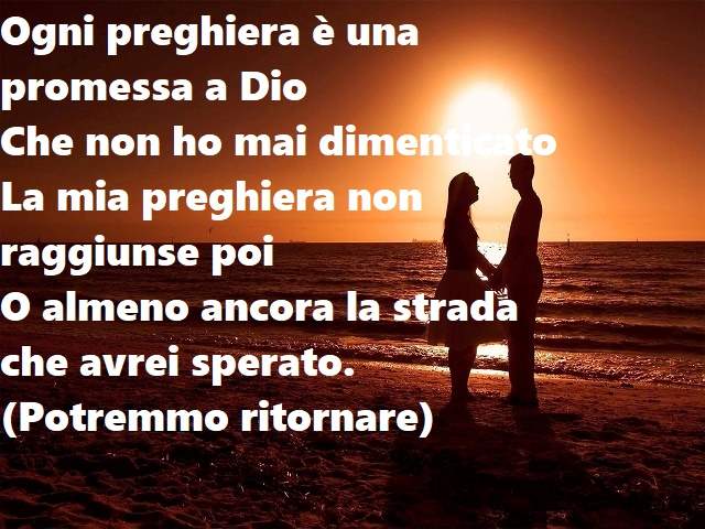 Ogni preghiera è una promessa a DioChe non ho mai dimenticatoLa mia preghiera non raggiunse poiO almeno ancora la strada che avrei sperato.(Potremmo ritornare)