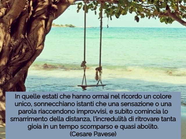 In quelle estati che hanno ormai nel ricordo un colore unico, sonnecchiano istanti che una sensazione o una parola riaccendono improvvisi, e subito comincia lo smarrimento della distanza, l’incredulità di ritrovare tanta gioia in un tempo scomparso e quas